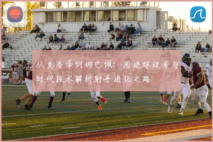 从克洛泽到姆巴佩：用进球效率与时代技术解析射手进化之路